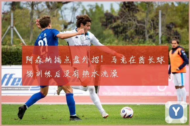 阿森纳搞点盘外招！马竞在酋长球场训练后没有热水洗澡